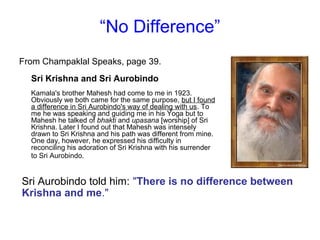 “No Difference”
From Champaklal Speaks, page 39.
Sri Krishna and Sri Aurobindo
Kamala's brother Mahesh had come to me in 1923.
Obviously we both came for the same purpose, but I found
a difference in Sri Aurobindo's way of dealing with us. To
me he was speaking and guiding me in his Yoga but to
Mahesh he talked of bhakti and upasana [worship] of Sri
Krishna. Later I found out that Mahesh was intensely
drawn to Sri Krishna and his path was different from mine.
One day, however, he expressed his difficulty in
reconciling his adoration of Sri Krishna with his surrender
to Sri Aurobindo.
Sri Aurobindo told him: "There is no difference between
Krishna and me."
 