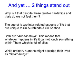 And yet … 2 things stand out
Why is it that despite these terrible hardships and
trials do we not feel them?
The secret is two inter-related aspects of life that
are unique to Sri Aurobindo & Sri Krishna
Both are “Anandamaya”. This means that
whatever happens in life it cannot touch something
within Them which is full of bliss.
While ordinary humans might describe their lives
as “Dukkhamaya”
 