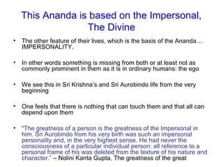 This Ananda is based on the Impersonal,
The Divine
• The other feature of their lives, which is the basis of the Ananda…
IMPERSONALITY.
• In other words something is missing from both or at least not as
commonly prominent in them as it is in ordinary humans: the ego
• We see this in Sri Krishna’s and Sri Aurobindo life from the very
beginning
• One feels that there is nothing that can touch them and that all can
depend upon them
• “The greatness of a person is the greatness of the Impersonal in
him. Sri Aurobindo from his very birth was such an impersonal
personality and, in the very highest sense. He had never the
consciousness of a particular individual person: all reference to a
personal frame of his was deleted from the texture of his nature and
character.” – Nolini Kanta Gupta, The greatness of the great
 