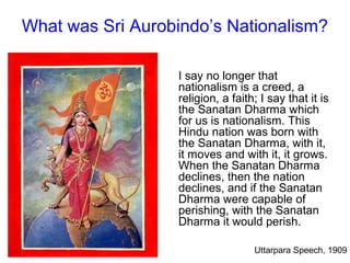 What was Sri Aurobindo’s Nationalism?
I say no longer that
nationalism is a creed, a
religion, a faith; I say that it is
the Sanatan Dharma which
for us is nationalism. This
Hindu nation was born with
the Sanatan Dharma, with it,
it moves and with it, it grows.
When the Sanatan Dharma
declines, then the nation
declines, and if the Sanatan
Dharma were capable of
perishing, with the Sanatan
Dharma it would perish.
Uttarpara Speech, 1909
 