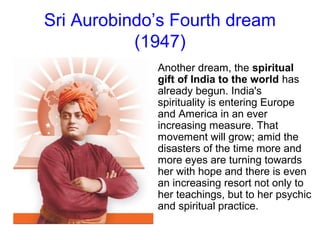 Sri Aurobindo’s Fourth dream
(1947)
Another dream, the spiritual
gift of India to the world has
already begun. India's
spirituality is entering Europe
and America in an ever
increasing measure. That
movement will grow; amid the
disasters of the time more and
more eyes are turning towards
her with hope and there is even
an increasing resort not only to
her teachings, but to her psychic
and spiritual practice.
 