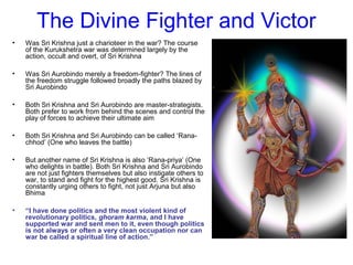 The Divine Fighter and Victor
• Was Sri Krishna just a charioteer in the war? The course
of the Kurukshetra war was determined largely by the
action, occult and overt, of Sri Krishna
• Was Sri Aurobindo merely a freedom-fighter? The lines of
the freedom struggle followed broadly the paths blazed by
Sri Aurobindo
• Both Sri Krishna and Sri Aurobindo are master-strategists.
Both prefer to work from behind the scenes and control the
play of forces to achieve their ultimate aim
• Both Sri Krishna and Sri Aurobindo can be called ‘Rana-
chhod’ (One who leaves the battle)
• But another name of Sri Krishna is also ‘Rana-priya’ (One
who delights in battle). Both Sri Krishna and Sri Aurobindo
are not just fighters themselves but also instigate others to
war, to stand and fight for the highest good. Sri Krishna is
constantly urging others to fight, not just Arjuna but also
Bhima
• “I have done politics and the most violent kind of
revolutionary politics, ghoram karma, and I have
supported war and sent men to it, even though politics
is not always or often a very clean occupation nor can
war be called a spiritual line of action.”
 