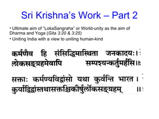 Sri Krishna’s Work – Part 2
• Ultimate aim of “LokaSangraha” or World-unity as the aim of
Dharma and Yoga (Gita 3:20 & 3:25)
• Uniting India with a view to uniting human-kind
 