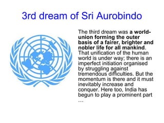 3rd dream of Sri Aurobindo
The third dream was a world-
union forming the outer
basis of a fairer, brighter and
nobler life for all mankind.
That unification of the human
world is under way; there is an
imperfect initiation organised
by struggling against
tremendous difficulties. But the
momentum is there and it must
inevitably increase and
conquer. Here too, India has
begun to play a prominent part
…
 