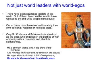 Not just world leaders with world-egos
• There have been countless leaders in the
world. Out of them few could be said to have
worked to try and unite people consciously.
• Out of these most have worked to satisfy their
own personal, national or religious egos.
• Only Sri Krishna and Sri Aurobindo stand out
as the ones who engaged in the politics of war
and unity with a complete and absolute
selflessness.
He is strength that is loud in the blare of the
trumpets,
And He rides in the car and He strikes in the spears;
He slays without stint and is full of compassion;
He wars for the world and its ultimate years.
 