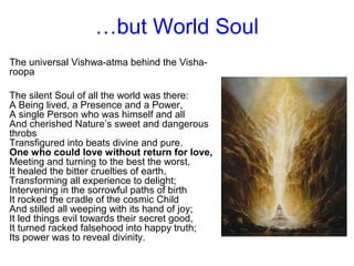 …but World Soul
The universal Vishwa-atma behind the Visha-
roopa
The silent Soul of all the world was there:
A Being lived, a Presence and a Power,
A single Person who was himself and all
And cherished Nature’s sweet and dangerous
throbs
Transfigured into beats divine and pure.
One who could love without return for love,
Meeting and turning to the best the worst,
It healed the bitter cruelties of earth,
Transforming all experience to delight;
Intervening in the sorrowful paths of birth
It rocked the cradle of the cosmic Child
And stilled all weeping with its hand of joy;
It led things evil towards their secret good,
It turned racked falsehood into happy truth;
Its power was to reveal divinity.
 