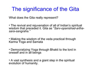 The significance of the Gita
What does the Gita really represent?
• The revival and rejuvenation of all of Indian’s spiritual
wisdom that preceded it. Gita as “Sarv-opanishad-artha-
sara-sangraha.”
• Making the wisdom of the veda practical through
Karma Yoga and Samata
• Democratizing Yoga through Bhakti to the lord in
oneself and in all beings
• A vast synthesis and a giant step in the spiritual
evolution of humanity.
 