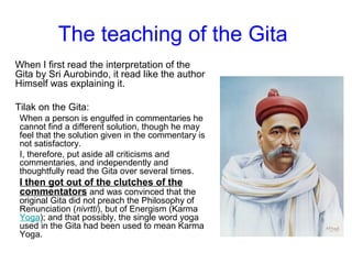 The teaching of the Gita
When I first read the interpretation of the
Gita by Sri Aurobindo, it read like the author
Himself was explaining it.
Tilak on the Gita:
When a person is engulfed in commentaries he
cannot find a different solution, though he may
feel that the solution given in the commentary is
not satisfactory.
I, therefore, put aside all criticisms and
commentaries, and independently and
thoughtfully read the Gita over several times.
I then got out of the clutches of the
commentators and was convinced that the
original Gita did not preach the Philosophy of
Renunciation (nivrtti), but of Energism (Karma
Yoga); and that possibly, the single word yoga
used in the Gita had been used to mean Karma
Yoga.
 