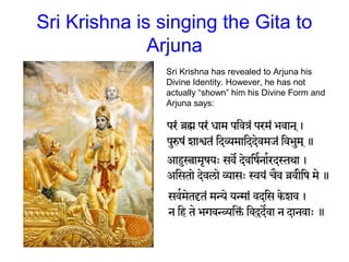 Sri Krishna is singing the Gita to
Arjuna
Sri Krishna has revealed to Arjuna his
Divine Identity. However, he has not
actually “shown” him his Divine Form and
Arjuna says:
 