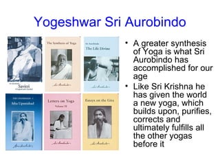 Yogeshwar Sri Aurobindo
• A greater synthesis
of Yoga is what Sri
Aurobindo has
accomplished for our
age
• Like Sri Krishna he
has given the world
a new yoga, which
builds upon, purifies,
corrects and
ultimately fulfills all
the other yogas
before it
 
