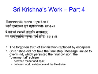 Sri Krishna’s Work – Part 4
• The forgotten truth of Divinization replaced by escapism
• Sri Krishna did not take the final step. Message limited to
overmind, which persisted the final division, the
“overmental” schism
– between matter and spirit
– between world existence and the life divine
 