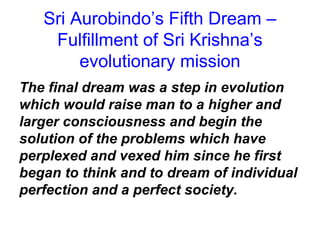 Sri Aurobindo’s Fifth Dream –
Fulfillment of Sri Krishna’s
evolutionary mission
The final dream was a step in evolution
which would raise man to a higher and
larger consciousness and begin the
solution of the problems which have
perplexed and vexed him since he first
began to think and to dream of individual
perfection and a perfect society.
 