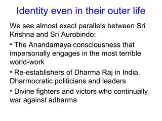 Identity even in their outer life
We see almost exact parallels between Sri
Krishna and Sri Aurobindo:
• The Anandamaya consciousness that
impersonally engages in the most terrible
world-work
• Re-establishers of Dharma Raj in India,
Dharmocratic politicians and leaders
• Divine fighters and victors who continually
war against adharma
 
