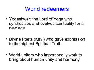 World redeemers
• Yogeshwar: the Lord of Yoga who
synthesizes and evolves spirituality for a
new age
• Divine Poets (Kavi) who gave expression
to the highest Spiritual Truth
• World-uniters who impersonally work to
bring about human unity and harmony
 