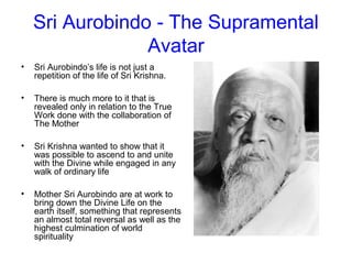 Sri Aurobindo - The Supramental
Avatar
• Sri Aurobindo’s life is not just a
repetition of the life of Sri Krishna.
• There is much more to it that is
revealed only in relation to the True
Work done with the collaboration of
The Mother
• Sri Krishna wanted to show that it
was possible to ascend to and unite
with the Divine while engaged in any
walk of ordinary life
• Mother Sri Aurobindo are at work to
bring down the Divine Life on the
earth itself, something that represents
an almost total reversal as well as the
highest culmination of world
spirituality
 