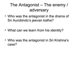The Antagonist – The enemy /
adversary
• Who was the antagonist in the drama of
Sri Aurobindo’s jeevan katha?
• What can we learn from his identity?
• Who was the antagonist in Sri Krishna’s
case?
 