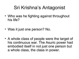 Sri Krishna’s Antagonist
• Who was he fighting against throughout
his life?
• Was it just one person? No.
• A whole class of people were the target of
his continuous war. The Asuric power had
embodied itself in not just one person but
a whole class, the class in power.
 