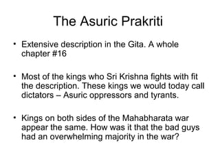 The Asuric Prakriti
• Extensive description in the Gita. A whole
chapter #16
• Most of the kings who Sri Krishna fights with fit
the description. These kings we would today call
dictators – Asuric oppressors and tyrants.
• Kings on both sides of the Mahabharata war
appear the same. How was it that the bad guys
had an overwhelming majority in the war?
 