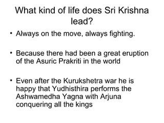 What kind of life does Sri Krishna
lead?
• Always on the move, always fighting.
• Because there had been a great eruption
of the Asuric Prakriti in the world
• Even after the Kurukshetra war he is
happy that Yudhisthira performs the
Ashwamedha Yagna with Arjuna
conquering all the kings
 