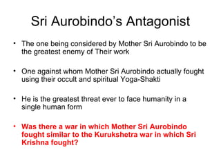 Sri Aurobindo’s Antagonist
• The one being considered by Mother Sri Aurobindo to be
the greatest enemy of Their work
• One against whom Mother Sri Aurobindo actually fought
using their occult and spiritual Yoga-Shakti
• He is the greatest threat ever to face humanity in a
single human form
• Was there a war in which Mother Sri Aurobindo
fought similar to the Kurukshetra war in which Sri
Krishna fought?
 