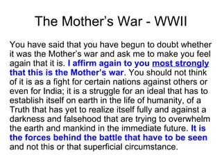 The Mother’s War - WWII
You have said that you have begun to doubt whether
it was the Mother’s war and ask me to make you feel
again that it is. I affirm again to you most strongly
that this is the Mother’s war. You should not think
of it is as a fight for certain nations against others or
even for India; it is a struggle for an ideal that has to
establish itself on earth in the life of humanity, of a
Truth that has yet to realize itself fully and against a
darkness and falsehood that are trying to overwhelm
the earth and mankind in the immediate future. It is
the forces behind the battle that have to be seen
and not this or that superficial circumstance.
 