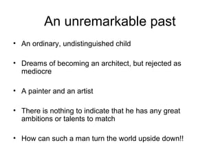An unremarkable past
• An ordinary, undistinguished child
• Dreams of becoming an architect, but rejected as
mediocre
• A painter and an artist
• There is nothing to indicate that he has any great
ambitions or talents to match
• How can such a man turn the world upside down!!
 