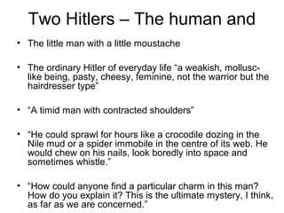 Two Hitlers – The human and
• The little man with a little moustache
• The ordinary Hitler of everyday life “a weakish, mollusc-
like being, pasty, cheesy, feminine, not the warrior but the
hairdresser type”
• “A timid man with contracted shoulders”
• “He could sprawl for hours like a crocodile dozing in the
Nile mud or a spider immobile in the centre of its web. He
would chew on his nails, look boredly into space and
sometimes whistle.”
• “How could anyone find a particular charm in this man?
How do you explain it? This is the ultimate mystery, I think,
as far as we are concerned.”
 