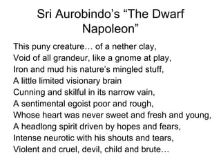 Sri Aurobindo’s “The Dwarf
Napoleon”
This puny creature… of a nether clay,
Void of all grandeur, like a gnome at play,
Iron and mud his nature’s mingled stuff,
A little limited visionary brain
Cunning and skilful in its narrow vain,
A sentimental egoist poor and rough,
Whose heart was never sweet and fresh and young,
A headlong spirit driven by hopes and fears,
Intense neurotic with his shouts and tears,
Violent and cruel, devil, child and brute…
 