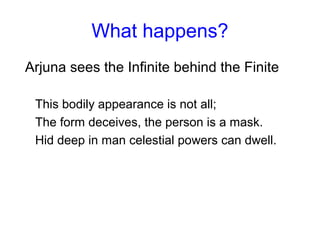 What happens?
Arjuna sees the Infinite behind the Finite
This bodily appearance is not all;
The form deceives, the person is a mask.
Hid deep in man celestial powers can dwell.
 