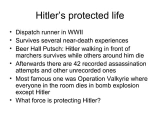 Hitler’s protected life
• Dispatch runner in WWII
• Survives several near-death experiences
• Beer Hall Putsch: Hitler walking in front of
marchers survives while others around him die
• Afterwards there are 42 recorded assassination
attempts and other unrecorded ones
• Most famous one was Operation Valkyrie where
everyone in the room dies in bomb explosion
except Hitler
• What force is protecting Hitler?
 