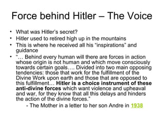 Force behind Hitler – The Voice
• What was Hitler’s secret?
• Hitler used to retired high up in the mountains
• This is where he received all his “inspirations” and
guidance
• “… Behind every human will there are forces in action
whose origin is not human and which move consciously
towards certain goals…. Divided into two main opposing
tendencies: those that work for the fulfillment of the
Divine Work upon earth and those that are opposed to
this fulfillment… Hitler is a choice instrument of these
anti-divine forces which want violence and upheaval
and war, for they know that all this delays and hinders
the action of the divine forces.”
- The Mother in a letter to her son Andre in 1938
 