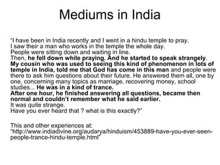 Mediums in India
“I have been in India recently and I went in a hindu temple to pray.
I saw their a man who works in the temple the whole day.
People were sitting down and waiting in line.
Then, he fell down while praying. And he started to speak strangely.
My cousin who was used to seeing this kind of phenomenon in lots of
temple in India, told me that God has come in this man and people were
there to ask him questions about their future. He answered them all, one by
one, concerning many topics as marriage, recovering money, school
studies... He was in a kind of trance.
After one hour, he finished answering all questions, became then
normal and couldn’t remember what he said earlier.
It was quite strange.
Have you ever heard that ? what is this exactly?”
This and other experiences at:
“http://www.indiadivine.org/audarya/hinduism/453889-have-you-ever-seen-
people-trance-hindu-temple.html”
 