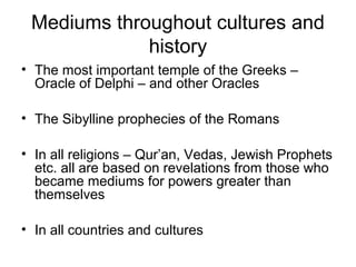 Mediums throughout cultures and
history
• The most important temple of the Greeks –
Oracle of Delphi – and other Oracles
• The Sibylline prophecies of the Romans
• In all religions – Qur’an, Vedas, Jewish Prophets
etc. all are based on revelations from those who
became mediums for powers greater than
themselves
• In all countries and cultures
 