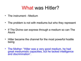 What was Hitler?
• The instrument - Medium
• The problem is not with mediums but who they represent
• If The Divine can express through a medium so can The
Asura
• Hitler became the channel for the most powerful hostile
being
• The Mother: “Hitler was a very good medium, he had
great mediumistic capacities, but he lacked intelligence
and discrimination”.
 