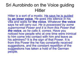 Sri Aurobindo on the Voice guiding
Hitler
Hitler is a sort of a mystic. He says he is guided
by an inner voice. He goes into silence in his
villa and waits for the voice. Whatever the voice
says he will carry out. He is possessed by some
supernormal Power and it is from this Power that
the voice, as he calls it, comes. Have you
noticed how people who at one time were inimical
to him come into contact with him and leave as
his admirers? It is the sign of that Power. It is
from this Power the he has constantly received
suggestions, and the constant repetition of the
suggestions has taken a hold of the German
people.
 