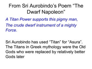 From Sri Aurobindo’s Poem “The
Dwarf Napoleon”
A Titan Power supports this pigmy man,
The crude dwarf instrument of a mighty
Force.
Sri Aurobindo has used “Titan” for “Asura”.
The Titans in Greek mythology were the Old
Gods who were replaced by relatively better
Gods later
 