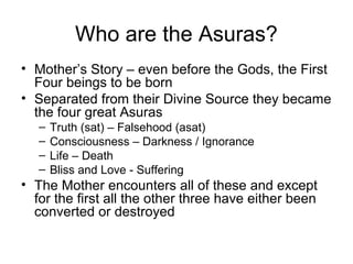 Who are the Asuras?
• Mother’s Story – even before the Gods, the First
Four beings to be born
• Separated from their Divine Source they became
the four great Asuras
– Truth (sat) – Falsehood (asat)
– Consciousness – Darkness / Ignorance
– Life – Death
– Bliss and Love - Suffering
• The Mother encounters all of these and except
for the first all the other three have either been
converted or destroyed
 