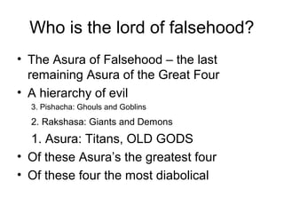 Who is the lord of falsehood?
• The Asura of Falsehood – the last
remaining Asura of the Great Four
• A hierarchy of evil
3. Pishacha: Ghouls and Goblins
2. Rakshasa: Giants and Demons
1. Asura: Titans, OLD GODS
• Of these Asura’s the greatest four
• Of these four the most diabolical
 