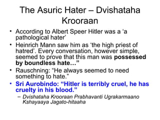 The Asuric Hater – Dvishataha
Krooraan
• According to Albert Speer Hitler was a ‘a
pathological hater’
• Heinrich Mann saw him as ‘the high priest of
hatred’. Every conversation, however simple,
seemed to prove that this man was possessed
by boundless hate…”
• Rauschning: “He always seemed to need
something to hate.”
• Sri Aurobindo: “Hitler is terribly cruel, he has
cruelty in his blood.”
– Dvishataha Krooraan Prabhavanti Ugrakarmaano
Kshayaaya Jagato-hitaaha
 