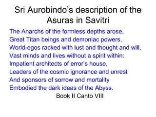 Sri Aurobindo’s description of the
Asuras in Savitri
The Anarchs of the formless depths arose,
Great Titan beings and demoniac powers,
World-egos racked with lust and thought and will,
Vast minds and lives without a spirit within:
Impatient architects of error’s house,
Leaders of the cosmic ignorance and unrest
And sponsors of sorrow and mortality
Embodied the dark ideas of the Abyss.
Book II Canto VIII
 