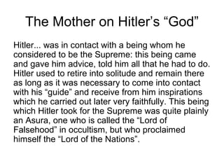 The Mother on Hitler’s “God”
Hitler... was in contact with a being whom he
considered to be the Supreme: this being came
and gave him advice, told him all that he had to do.
Hitler used to retire into solitude and remain there
as long as it was necessary to come into contact
with his “guide” and receive from him inspirations
which he carried out later very faithfully. This being
which Hitler took for the Supreme was quite plainly
an Asura, one who is called the “Lord of
Falsehood” in occultism, but who proclaimed
himself the “Lord of the Nations”.
 
