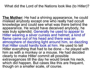 What did the lord of falsehood look like (to Hitler)?
The Mother: He had a shining appearance, he could
mislead anybody except one who really had occult
knowledge and could see what was there behind the
appearance. He would have deceived anybody, he
was truly splendid. Generally he used to appear to
Hitler wearing a silver cuirass and helmet; a kind of
flame came out of his head and there was an
atmosphere of dazzling light around him, so dazzling
that Hitler could hardly look at him. He used to tell
Hitler everything that had to be done – he played with
him as with a monkey or a mouse. He had decided
clearly to make Hitler commit all possible
extravagances till the day he would break his neck,
which did happen. But cases like this are frequent,
though on a smaller scale, of course.
 