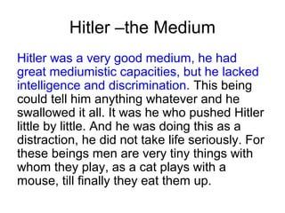 Hitler –the Medium
Hitler was a very good medium, he had
great mediumistic capacities, but he lacked
intelligence and discrimination. This being
could tell him anything whatever and he
swallowed it all. It was he who pushed Hitler
little by little. And he was doing this as a
distraction, he did not take life seriously. For
these beings men are very tiny things with
whom they play, as a cat plays with a
mouse, till finally they eat them up.
 