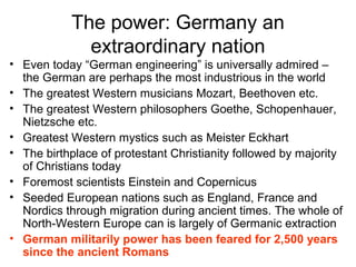 The power: Germany an
extraordinary nation
• Even today “German engineering” is universally admired –
the German are perhaps the most industrious in the world
• The greatest Western musicians Mozart, Beethoven etc.
• The greatest Western philosophers Goethe, Schopenhauer,
Nietzsche etc.
• Greatest Western mystics such as Meister Eckhart
• The birthplace of protestant Christianity followed by majority
of Christians today
• Foremost scientists Einstein and Copernicus
• Seeded European nations such as England, France and
Nordics through migration during ancient times. The whole of
North-Western Europe can is largely of Germanic extraction
• German militarily power has been feared for 2,500 years
since the ancient Romans
 