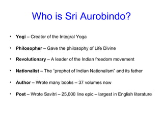 Who is Sri Aurobindo?
• Yogi – Creator of the Integral Yoga
• Philosopher – Gave the philosophy of Life Divine
• Revolutionary – A leader of the Indian freedom movement
• Nationalist – The “prophet of Indian Nationalism” and its father
• Author – Wrote many books – 37 volumes now
• Poet – Wrote Savitri – 25,000 line epic – largest in English literature
 
