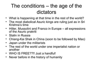 The conditions – the age of the
dictators
• What is happening at that time in the rest of the world?
• The most diabolical Asuric kings are ruling just as in Sri
Krishna’s time
• Hitler, Mussolini and Franco in Europe – all expressions
of the Asuric prakriti
• Stalin in Russia
• Chiang-Kai Shek in China (soon to be followed by Mao)
• Japan under the militarists
• The rest of the world under one imperialist nation or
another
• WHO IS FREE??!! Just a handful!
• Never before in the history of humanity
 