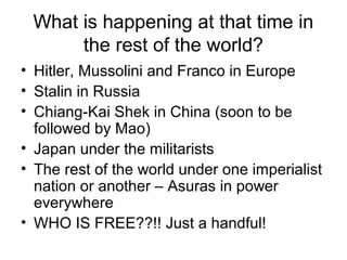 What is happening at that time in
the rest of the world?
• Hitler, Mussolini and Franco in Europe
• Stalin in Russia
• Chiang-Kai Shek in China (soon to be
followed by Mao)
• Japan under the militarists
• The rest of the world under one imperialist
nation or another – Asuras in power
everywhere
• WHO IS FREE??!! Just a handful!
 