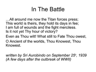 In The Battle
…All around me now the Titan forces press;
This world is theirs, they hold its days in fee;
I am full of wounds and the fight merciless.
Is it not yet Thy hour of victory?
Even as Thou wilt! What still to Fate Thou owest,
O Ancient of the worlds, Thou Knowest, Thou
Knowest.
written by Sri Aurobindo on September 25th
, 1939
(A few days after the outbreak of WWII)
 