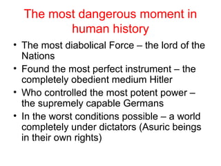 The most dangerous moment in
human history
• The most diabolical Force – the lord of the
Nations
• Found the most perfect instrument – the
completely obedient medium Hitler
• Who controlled the most potent power –
the supremely capable Germans
• In the worst conditions possible – a world
completely under dictators (Asuric beings
in their own rights)
 