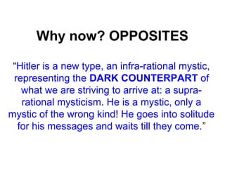 Why now? OPPOSITES
“Hitler is a new type, an infra-rational mystic,
representing the DARK COUNTERPART of
what we are striving to arrive at: a supra-
rational mysticism. He is a mystic, only a
mystic of the wrong kind! He goes into solitude
for his messages and waits till they come.”
 
